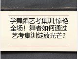 学舞蹈艺考集训,惊艳全场！舞者如何通过艺考集训绽放光芒？
