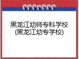 黑龙江幼师专科学校(黑龙江幼专学校)