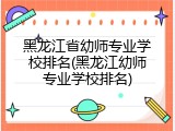 黑龙江省幼师专业学校排名(黑龙江幼师专业学校排名)
