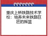 重庆上桥铁路技术学校：培养未来铁路巨匠的摇篮