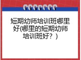 短期幼师培训班哪里好(哪里的短期幼师培训班好？)