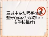 宣城中专幼师学校哪些好(宣城优秀幼师中专学校推荐)