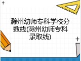 滁州幼师专科学校分数线(滁州幼师专科录取线)