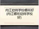 内江幼师学校哪所好(内江哪所幼师学校好)