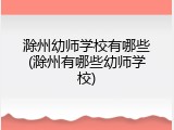 滁州幼师学校有哪些(滁州有哪些幼师学校)