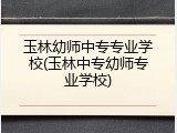 玉林幼师中专专业学校(玉林中专幼师专业学校)