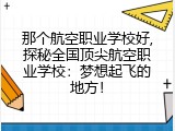 那个航空职业学校好,探秘全国顶尖航空职业学校：梦想起飞的地方！