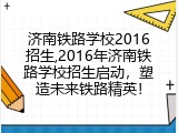 济南铁路学校2016招生,2016年济南铁路学校招生启动，塑造未来铁路精英！