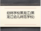 幼师学校黑龙江(黑龙江幼儿师范学校)