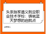 头条独家遵义航空职业技术学校：铸就蓝天梦想的启航点