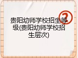 贵阳幼师学校招生等级(贵阳幼师学校招生层次)