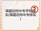福建幼师中专学校排名(福建幼师中专排名)