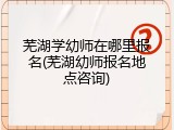 芜湖学幼师在哪里报名(芜湖幼师报名地点咨询)