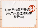 幼师学校哪所最好广州(广州最佳幼师学校推荐)