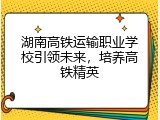 湖南高铁运输职业学校引领未来，培养高铁精英