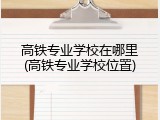 高铁专业学校在哪里(高铁专业学校位置)
