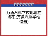 万通汽修学校地址在哪里(万通汽修学校位置)