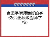 合肥学厨师最好的学校(合肥顶级厨师学校)