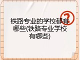 铁路专业的学校都有哪些(铁路专业学校有哪些)