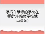 学汽车维修的学校在哪(汽车维修学校地点查询)