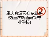 重庆轨道高铁专业学校(重庆轨道高铁专业学校)