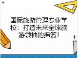 国际旅游管理专业学校：打造未来全球旅游领袖的摇篮！