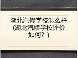 湖北汽修学校怎么样(湖北汽修学校评价如何？)