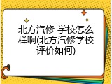 北方汽修 学校怎么样啊(北方汽修学校评价如何)