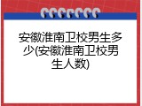 安徽淮南卫校男生多少(安徽淮南卫校男生人数)