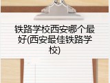 铁路学校西安哪个最好(西安最佳铁路学校)