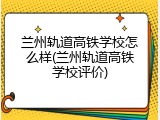 兰州轨道高铁学校怎么样(兰州轨道高铁学校评价)