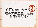 广西幼师中专学校：培养未来之星，点亮孩子成长之路