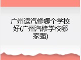 广州读汽修哪个学校好(广州汽修学校哪家强)