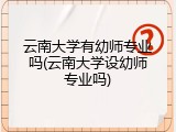 云南大学有幼师专业吗(云南大学设幼师专业吗)