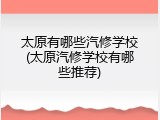 太原有哪些汽修学校(太原汽修学校有哪些推荐)