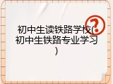 初中生读铁路学校(初中生铁路专业学习)