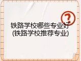 铁路学校哪些专业好(铁路学校推荐专业)