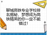 聊城高铁专业学校排名揭秘，梦想成为高铁精英的你一定不能错过！