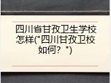 四川省甘孜卫生学校怎样("四川甘孜卫校如何？")