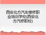 西安北方汽车维修职业培训学校(西安北方汽修职校)