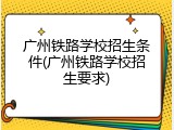 广州铁路学校招生条件(广州铁路学校招生要求)