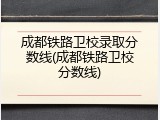 成都铁路卫校录取分数线(成都铁路卫校分数线)