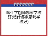 喀什学厨师哪家学校好(喀什哪家厨师学校好)