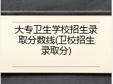 大专卫生学校招生录取分数线(卫校招生录取分)
