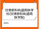 甘肃新科轨道高铁学校(甘肃新科轨道高铁学院)