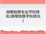 湖南铁路专业学校排名(湖南铁路学校排名)