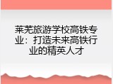 莱芜旅游学校高铁专业：打造未来高铁行业的精英人才