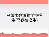 乌鲁木齐铁路学校招生(乌铁校招生)
