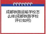 成都铁路运输学校怎么样(成都铁路学校评价如何)