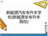 新能源汽车专升本学校(新能源车专升本院校)